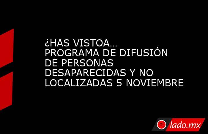 ¿HAS VISTOA… PROGRAMA DE DIFUSIÓN DE PERSONAS DESAPARECIDAS Y NO LOCALIZADAS 5 NOVIEMBRE. Noticias en tiempo real