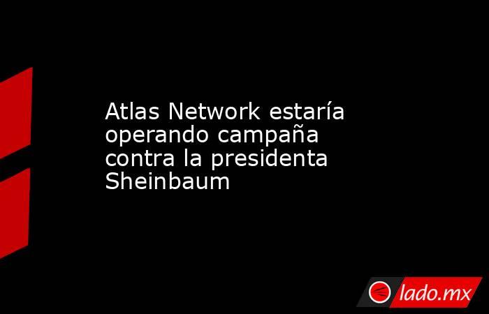 Atlas Network estaría operando campaña contra la presidenta Sheinbaum. Noticias en tiempo real