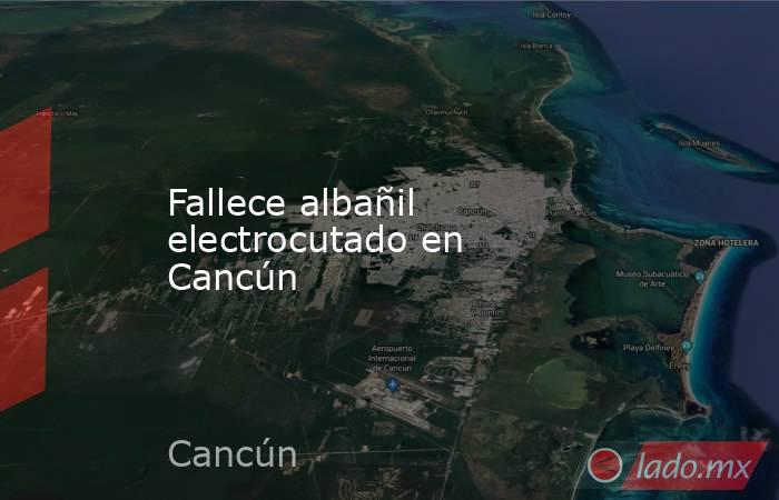Fallece albañil electrocutado en Cancún. Noticias en tiempo real