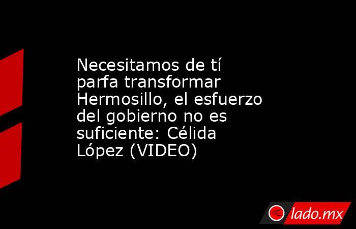 Necesitamos de tí parfa transformar Hermosillo, el esfuerzo del gobierno no es suficiente: Célida López (VIDEO). Noticias en tiempo real