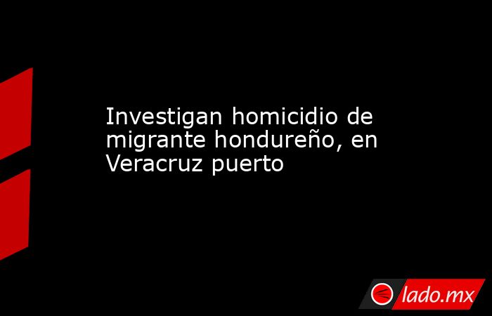 Investigan homicidio de migrante hondureño, en Veracruz puerto. Noticias en tiempo real