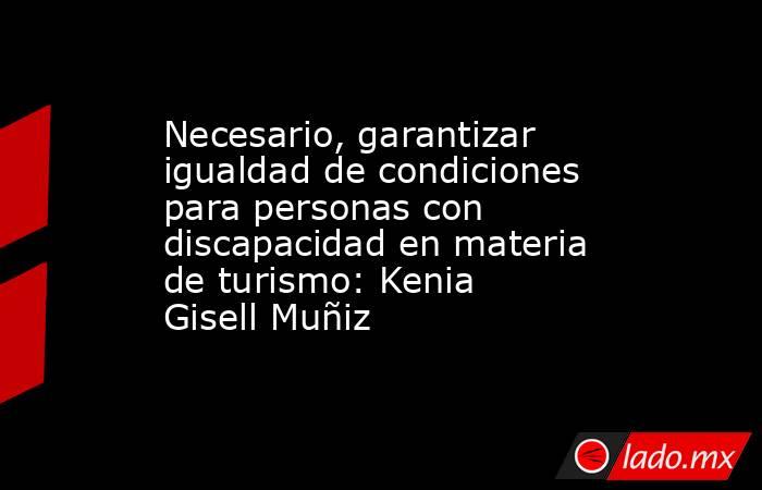 Necesario, garantizar igualdad de condiciones para personas con discapacidad en materia de turismo: Kenia Gisell Muñiz. Noticias en tiempo real