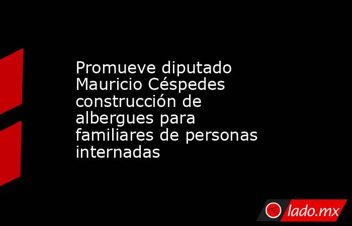 Promueve diputado Mauricio Céspedes construcción de albergues para familiares de personas internadas . Noticias en tiempo real