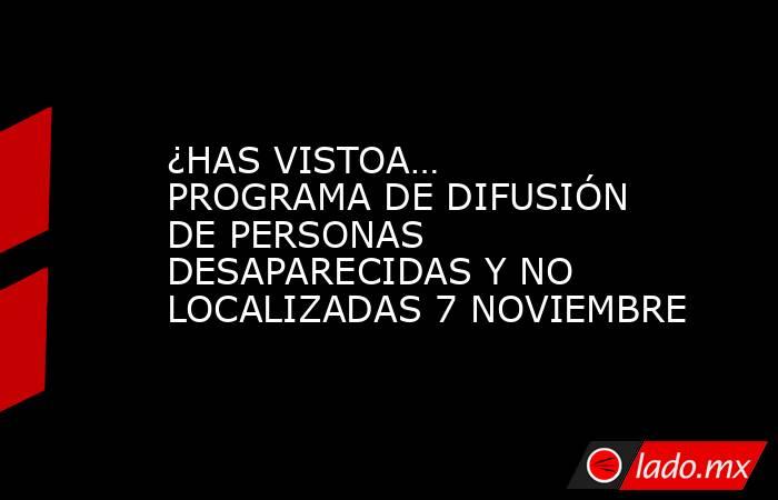 ¿HAS VISTOA… PROGRAMA DE DIFUSIÓN DE PERSONAS DESAPARECIDAS Y NO LOCALIZADAS 7 NOVIEMBRE. Noticias en tiempo real