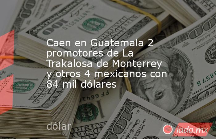 Caen en Guatemala 2 promotores de La Trakalosa de Monterrey y otros 4 mexicanos con 84 mil dólares. Noticias en tiempo real