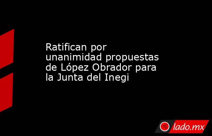 Ratifican por unanimidad propuestas de López Obrador para la Junta del Inegi. Noticias en tiempo real