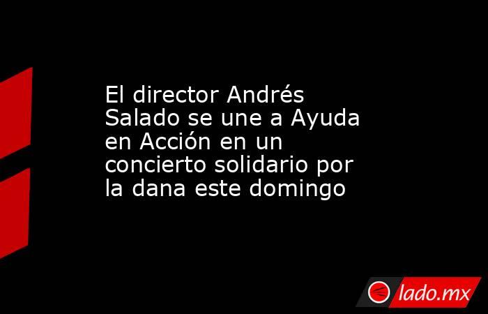 El director Andrés Salado se une a Ayuda en Acción en un concierto solidario por la dana este domingo. Noticias en tiempo real
