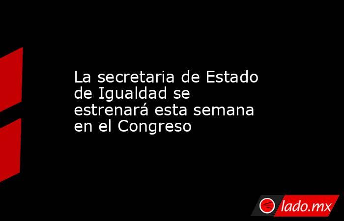 La secretaria de Estado de Igualdad se estrenará esta semana en el Congreso. Noticias en tiempo real