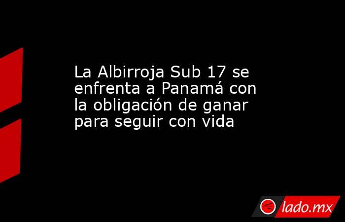La Albirroja Sub 17 se enfrenta a Panamá con la obligación de ganar para seguir con vida. Noticias en tiempo real