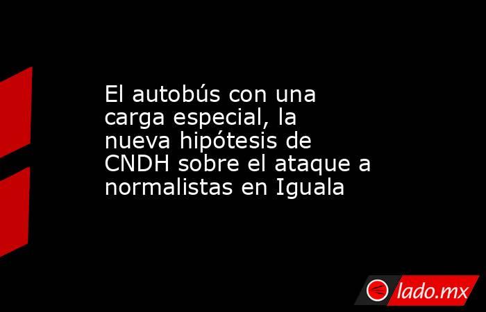 El autobús con una carga especial, la nueva hipótesis de CNDH sobre el ataque a normalistas en Iguala. Noticias en tiempo real