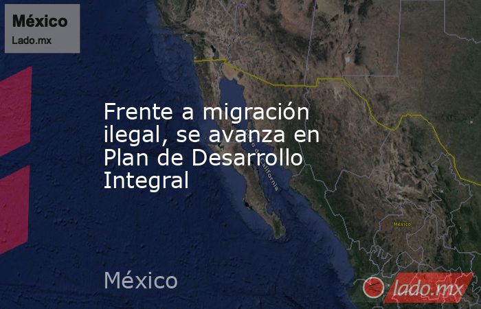 Frente a migración ilegal, se avanza en Plan de Desarrollo Integral. Noticias en tiempo real