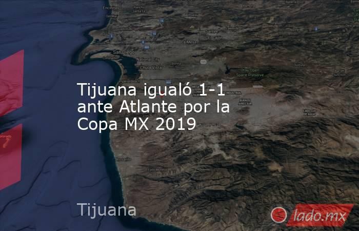 Tijuana igualó 1-1 ante Atlante por la Copa MX 2019. Noticias en tiempo real