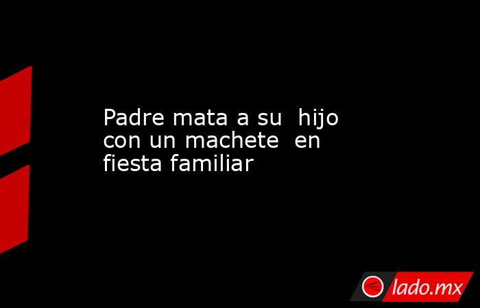 Padre mata a su hijo con un machete en fiesta familiar - Lado.mx