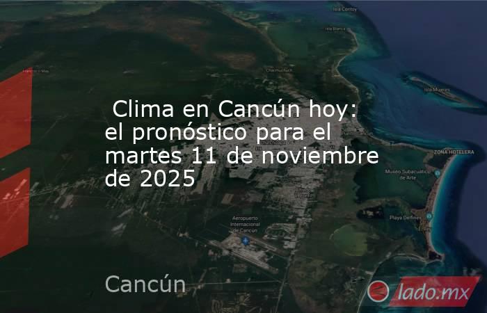  Clima en Cancún hoy: el pronóstico para el martes 11 de noviembre de 2025. Noticias en tiempo real