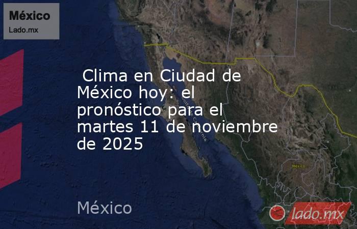  Clima en Ciudad de México hoy: el pronóstico para el martes 11 de noviembre de 2025. Noticias en tiempo real