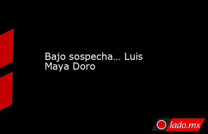 Bajo sospecha… Luis Maya Doro. Noticias en tiempo real