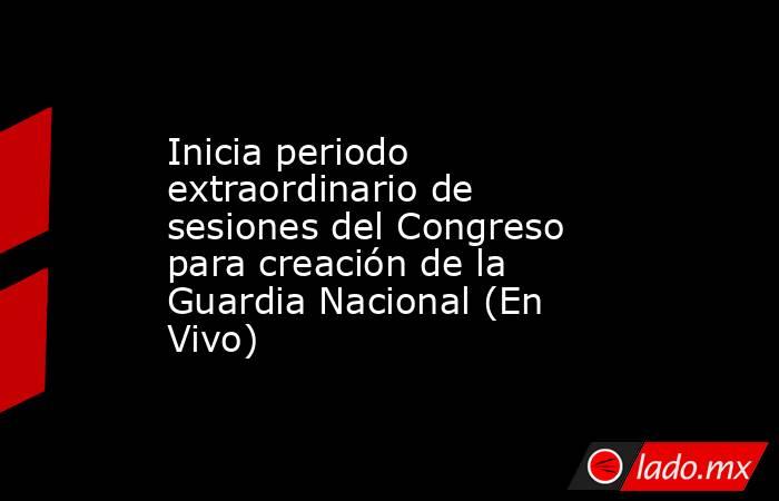 Inicia periodo extraordinario de sesiones del Congreso para creación de la Guardia Nacional (En Vivo). Noticias en tiempo real