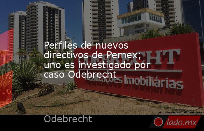 Perfiles de nuevos directivos de Pemex; uno es investigado por caso Odebrecht. Noticias en tiempo real