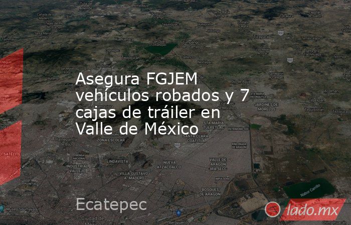 Asegura FGJEM vehículos robados y 7 cajas de tráiler en Valle de México. Noticias en tiempo real