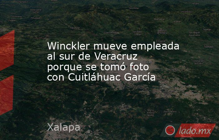 Winckler mueve empleada al sur de Veracruz porque se tomó foto con Cuitláhuac García. Noticias en tiempo real