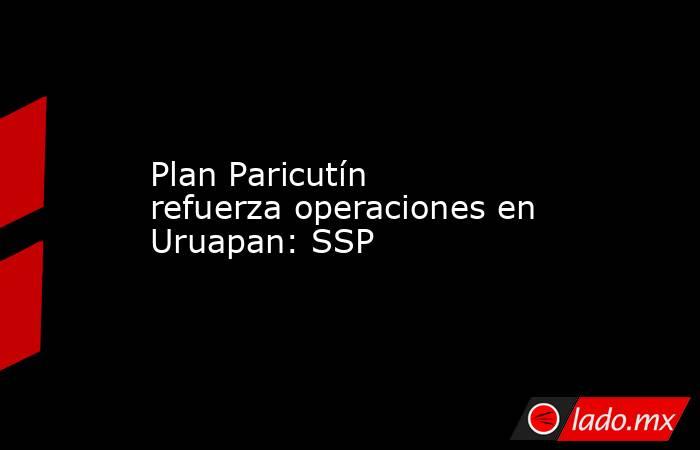 Plan Paricutín refuerza operaciones en Uruapan: SSP. Noticias en tiempo real