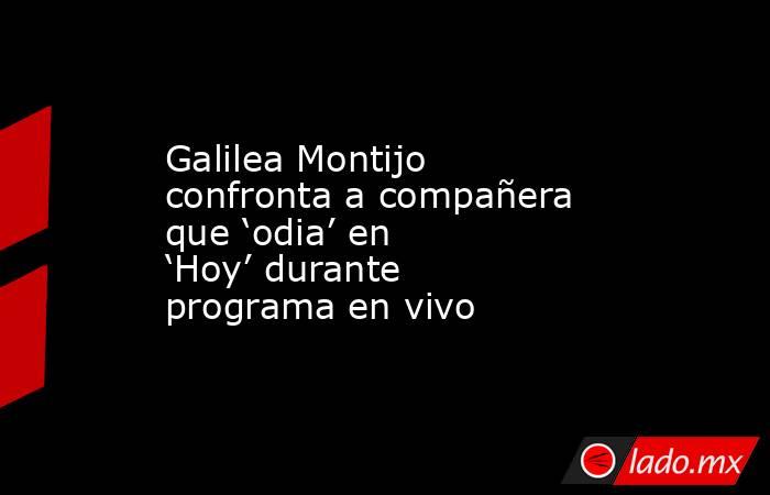 Galilea Montijo confronta a compañera que ‘odia’ en ‘Hoy’ durante programa en vivo. Noticias en tiempo real
