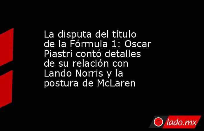 La disputa del título de la Fórmula 1: Oscar Piastri contó detalles de su relación con Lando Norris y la postura de McLaren. Noticias en tiempo real