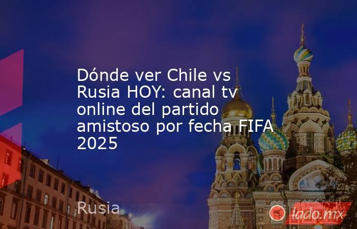 Dónde ver Chile vs Rusia HOY: canal tv online del partido amistoso por fecha FIFA 2025. Noticias en tiempo real