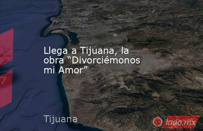 Llega a Tijuana, la obra “Divorciémonos mi Amor”. Noticias en tiempo real