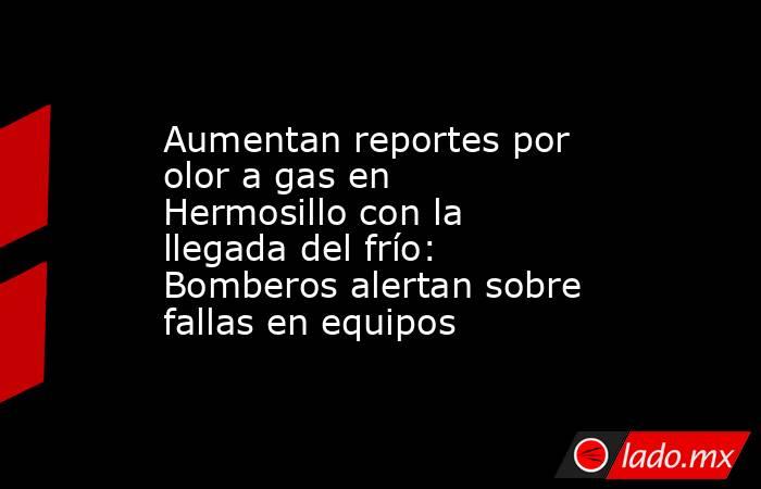 Aumentan reportes por olor a gas en Hermosillo con la llegada del frío: Bomberos alertan sobre fallas en equipos. Noticias en tiempo real
