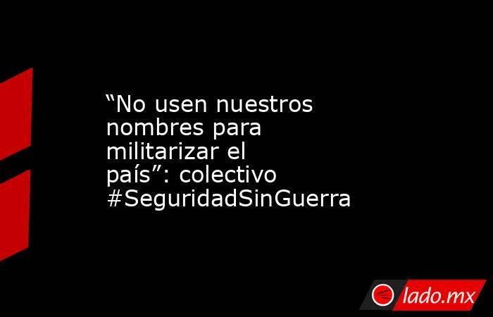 “No usen nuestros nombres para militarizar el país”: colectivo #SeguridadSinGuerra. Noticias en tiempo real