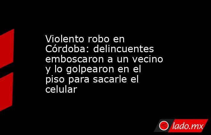 Violento robo en Córdoba: delincuentes emboscaron a un vecino y lo golpearon en el piso para sacarle el celular. Noticias en tiempo real