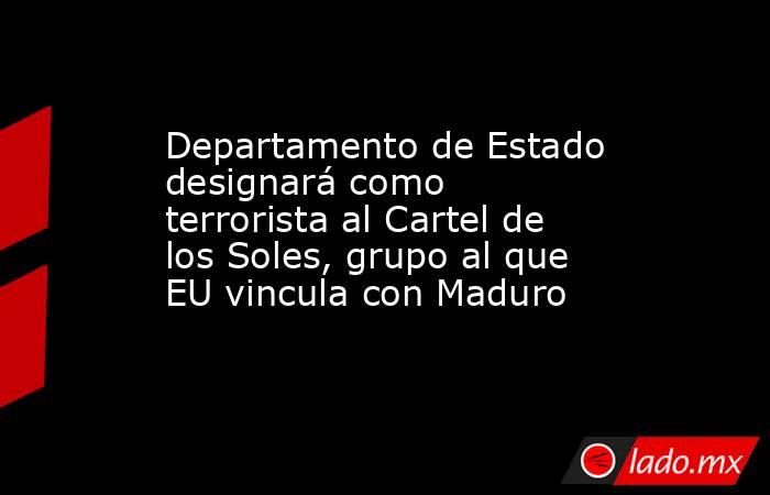 Departamento de Estado designará como terrorista al Cartel de los Soles, grupo al que EU vincula con Maduro. Noticias en tiempo real