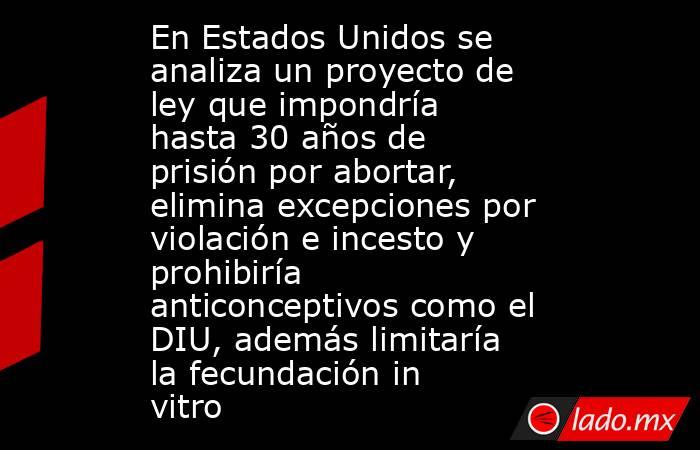 En Estados Unidos se analiza un proyecto de ley que impondría hasta 30 años de prisión por abortar, elimina excepciones por violación e incesto y prohibiría anticonceptivos como el DIU, además limitaría la fecundación in vitro. Noticias en tiempo real