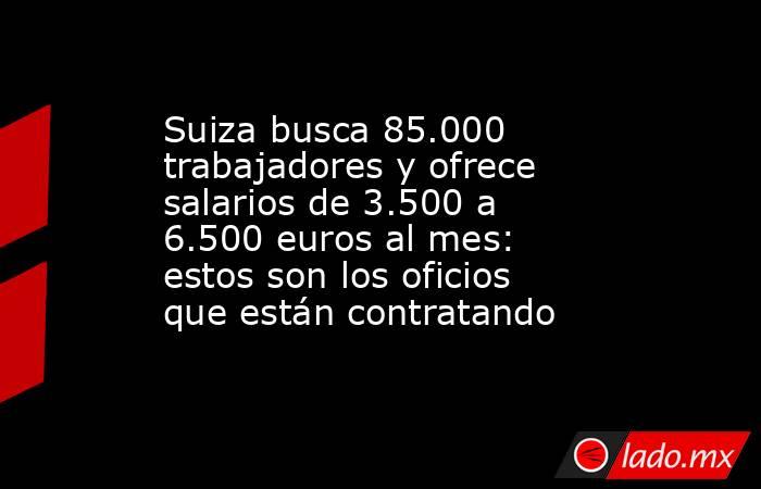 Suiza busca 85.000 trabajadores y ofrece salarios de 3.500 a 6.500 euros al mes: estos son los oficios que están contratando. Noticias en tiempo real