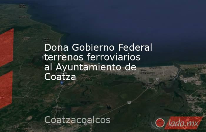 Dona Gobierno Federal terrenos ferroviarios al Ayuntamiento de Coatza. Noticias en tiempo real