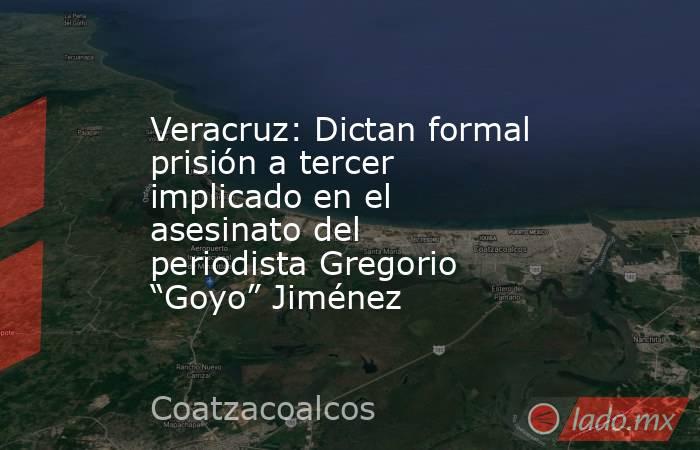 Veracruz: Dictan formal prisión a tercer implicado en el asesinato del periodista Gregorio “Goyo” Jiménez. Noticias en tiempo real