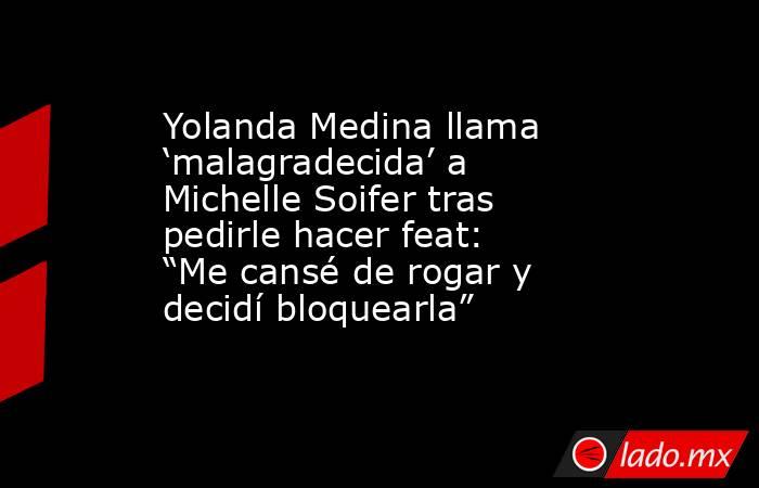 Yolanda Medina llama ‘malagradecida’ a Michelle Soifer tras pedirle hacer feat: “Me cansé de rogar y decidí bloquearla”. Noticias en tiempo real
