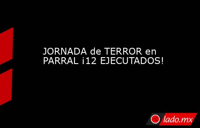 JORNADA de TERROR en PARRAL ¡12 EJECUTADOS!. Noticias en tiempo real