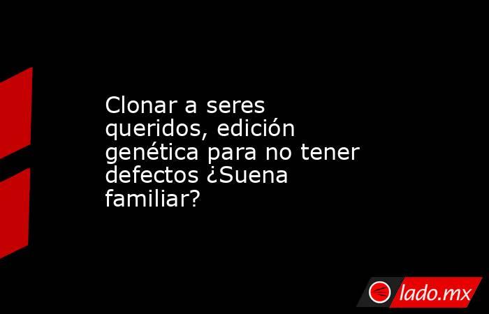 Clonar a seres queridos, edición genética para no tener defectos ¿Suena familiar?. Noticias en tiempo real
