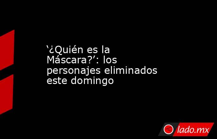‘¿Quién es la Máscara?’: los personajes eliminados este domingo. Noticias en tiempo real