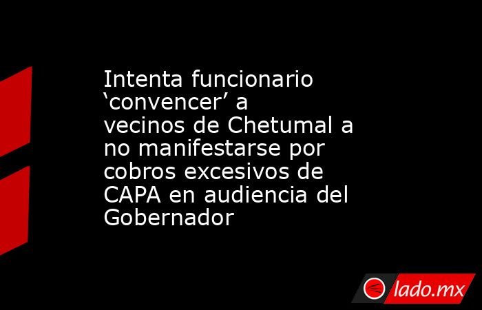 Intenta funcionario ‘convencer’ a vecinos de Chetumal a no manifestarse por cobros excesivos de CAPA en audiencia del Gobernador. Noticias en tiempo real