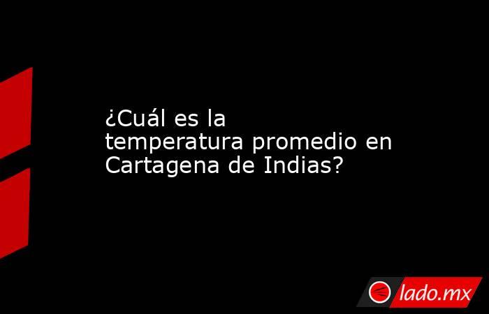 ¿Cuál es la temperatura promedio en Cartagena de Indias?. Noticias en tiempo real