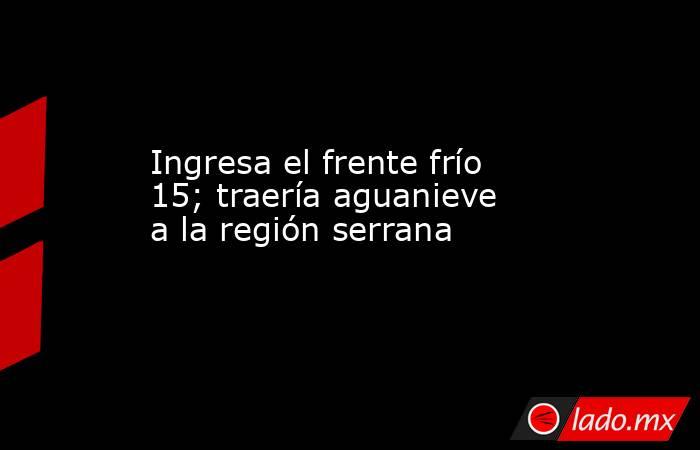 Ingresa el frente frío 15; traería aguanieve a la región serrana. Noticias en tiempo real