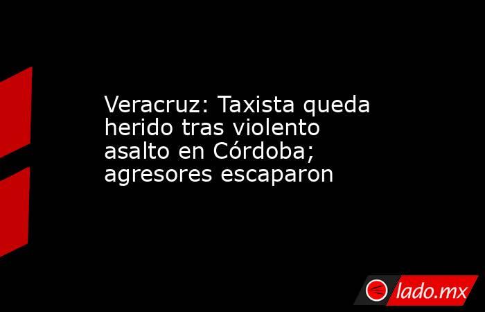 Veracruz: Taxista queda herido tras violento asalto en Córdoba; agresores escaparon. Noticias en tiempo real