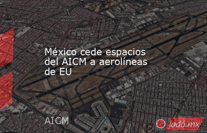 México cede espacios del AICM a aerolíneas de EU. Noticias en tiempo real