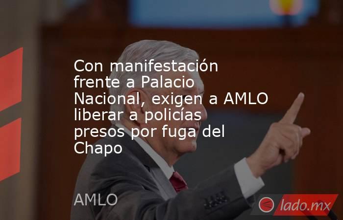 Con manifestación frente a Palacio Nacional, exigen a AMLO liberar a policías presos por fuga del Chapo. Noticias en tiempo real