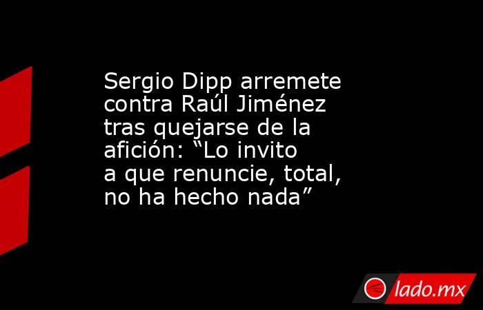 Sergio Dipp arremete contra Raúl Jiménez tras quejarse de la afición: “Lo invito a que renuncie, total, no ha hecho nada”. Noticias en tiempo real