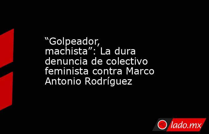 “Golpeador, machista”: La dura denuncia de colectivo feminista contra Marco Antonio Rodríguez . Noticias en tiempo real