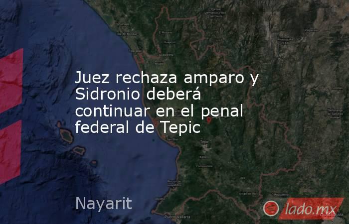 Juez rechaza amparo y Sidronio deberá continuar en el penal federal de Tepic. Noticias en tiempo real